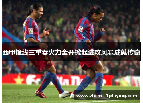 西甲锋线三重奏火力全开掀起进攻风暴成就传奇